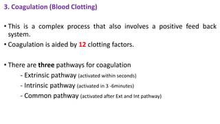 3. Coagulation (Blood Clotting)
• This is a complex process that also involves a positive feed back
system.
• Coagulation is aided by 12 clotting factors.
• There are three pathways for coagulation
- Extrinsic pathway (activated within seconds)
- Intrinsic pathway (activated in 3 -6minutes)
- Common pathway (activated after Ext and Int pathway)
 