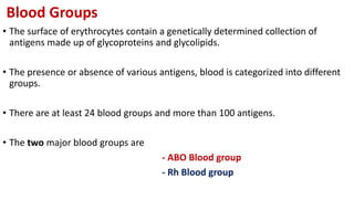 Blood Groups
• The surface of erythrocytes contain a genetically determined collection of
antigens made up of glycoproteins and glycolipids.
• The presence or absence of various antigens, blood is categorized into different
groups.
• There are at least 24 blood groups and more than 100 antigens.
• The two major blood groups are
- ABO Blood group
- Rh Blood group
 