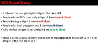 ABO Blood Group
• It is based on two glycolipid antigen called A and B
• People whose RBCs have only antigen A have type A blood
• People having antigen B are type B blood
• People with both antigen A and B are type AB blood
• Who neither antigen A nor antigen B are type O blood
• Blood plasma usually contains antibodies called agglutinins that react with A or B
antigen if the two are mixed
 