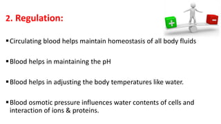 2. Regulation:
Circulating blood helps maintain homeostasis of all body fluids
Blood helps in maintaining the pH
Blood helps in adjusting the body temperatures like water.
Blood osmotic pressure influences water contents of cells and
interaction of ions & proteins.
 
