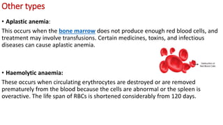 Other types
• Aplastic anemia:
This occurs when the bone marrow does not produce enough red blood cells, and
treatment may involve transfusions. Certain medicines, toxins, and infectious
diseases can cause aplastic anemia.
• Haemolytic anaemia:
These occurs when circulating erythrocytes are destroyed or are removed
prematurely from the blood because the cells are abnormal or the spleen is
overactive. The life span of RBCs is shortened considerably from 120 days.
 