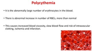 Polycythemia
• It is the abnormally large number of erythrocytes in the blood.
• There is abnormal increase in number of RBCs, more than normal
• This causes increased blood viscosity, slow blood flow and risk of intravascular
clotting, ischemia and infarction.
 