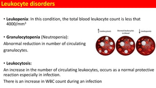 Leukocyte disorders
• Leukopenia: In this condition, the total blood leukocyte count is less that
4000/mm3
• Granulocytopenia (Neutropenia):
Abnormal reduction in number of circulating
granulocytes.
• Leukocytosis:
An increase in the number of circulating leukocytes, occurs as a normal protective
reaction especially in infection.
There is an increase in WBC count during an infection
 