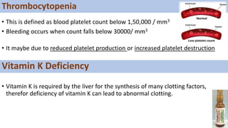 • This is defined as blood platelet count below 1,50,000 / mm3
• Bleeding occurs when count falls below 30000/ mm3
• It maybe due to reduced platelet production or increased platelet destruction
• Vitamin K is required by the liver for the synthesis of many clotting factors,
therefor deficiency of vitamin K can lead to abnormal clotting.
Thrombocytopenia
Vitamin K Deficiency
 