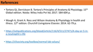 References
• Tortora GJ, Derrickson B. Tortora’s Principles of Anatomy & Physiology. 15th
Global edition. Noida: Wiley India Pvt ltd; 2017. 584-604 p.
• Waugh A, Grant A. Ross and Wilson Anatomy & Physiology in health and
illness. 12th edition. Churchill Livingstone Elsevier. 2014. 62-79 p.
• https://ashpublications.org/blood/article/116/4/511/27471/A-day-or-5-in-
a-neutrophil-s-life
• https://cllsociety.org/toolbox/normal-lab-values/
 