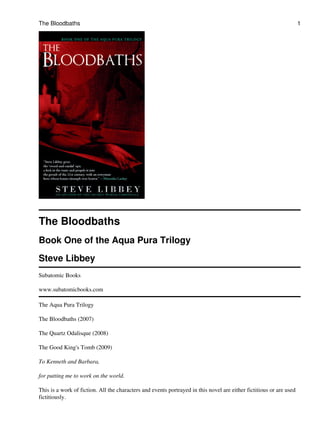 The Bloodbaths
Book One of the Aqua Pura Trilogy
Steve Libbey
Subatomic Books
www.subatomicbooks.com
The Aqua Pura Trilogy
The Bloodbaths (2007)
The Quartz Odalisque (2008)
The Good King's Tomb (2009)
To Kenneth and Barbara,
for putting me to work on the world.
This is a work of fiction. All the characters and events portrayed in this novel are either fictitious or are used
fictitiously.
The Bloodbaths 1
 