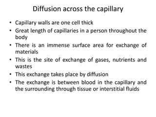 Diffusion across the capillary 
• Capillary walls are one cell thick 
• Great length of capillaries in a person throughout the 
body 
• There is an immense surface area for exchange of 
materials 
• This is the site of exchange of gases, nutrients and 
wastes 
• This exchange takes place by diffusion 
• The exchange is between blood in the capillary and 
the surrounding through tissue or interstitial fluids 
 