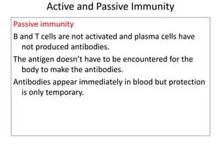 Active and Passive Immunity 
Passive immunity 
B and T cells are not activated and plasma cells have 
not produced antibodies. 
The antigen doesn’t have to be encountered for the 
body to make the antibodies. 
Antibodies appear immediately in blood but protection 
is only temporary. 
 