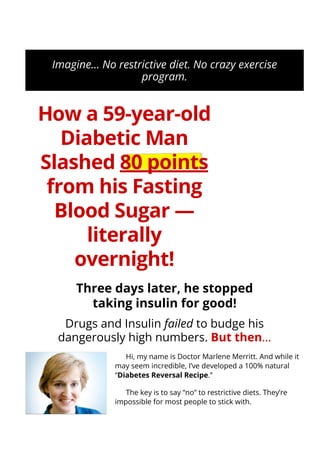 Imagine… No restrictive diet. No crazy exercise
program.
How a 59-year-old
Diabetic Man
Slashed 80 points
from his Fasting
Blood Sugar —
literally
overnight!
Three days later, he stopped
taking insulin for good!
Drugs and Insulin failed to budge his
dangerously high numbers. But then…
Hi, my name is Doctor Marlene Merritt. And while it
may seem incredible, I’ve developed a 100% natural
“Diabetes Reversal Recipe.”
The key is to say “no” to restrictive diets. They’re
impossible for most people to stick with.
SECURE ORDER
 