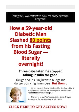 Imagine… No restrictive diet. No crazy exercise
program.
How a 59-year-old
Diabetic Man
Slashed 80 points
from his Fasting
Blood Sugar —
literally
overnight!
Three days later, he stopped
taking insulin for good!
Drugs and Insulin failed to budge his
dangerously high numbers. But then…
Hi, my name is Doctor Marlene Merritt. And while it
may seem incredible, I’ve developed a 100% natural
“Diabetes Reversal Recipe.”
The key is to say “no” to restrictive diets. They’re
impossible for most people to stick with.
SECURE ORDER
CLICK HERE TO GET ACCESS NOW!
 