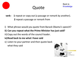 Back to

                         Quote                       Knowledge



verb - 1 repeat or copy out (a passage or remark by another).
       2 repeat a passage or remark from

i) What phrase would you quote from Barack Obama’s speech?
ii) Can you repeat what the Prime Minister has just said?
iii) Copy out the words of the council leader.
iv)Read back to me what I have said
v) Listen to your partner and then quote back
     what they said
 