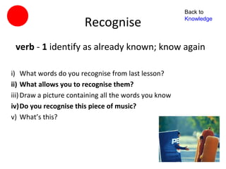 Back to

                        Recognise                       Knowledge




 verb - 1 identify as already known; know again

i) What words do you recognise from last lesson?
ii) What allows you to recognise them?
iii) Draw a picture containing all the words you know
iv)Do you recognise this piece of music?
v) What’s this?
 