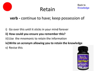 Back to

                         Retain                     Knowledge



   verb - continue to have; keep possession of

i) Go over this until it sticks in your mind forever
ii) How could you ensure you remember this?
iii) Use the mnemonic to retain the information
iv)Write an acronym allowing you to retain the knowledge
v) Revise this
 