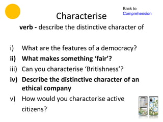 Back to

                   Characterise            Comprehension


       verb - describe the distinctive character of

i) What are the features of a democracy?
ii)What makes something ‘fair’?
iii)
   Can you characterise ‘Britishness’?
iv)Describe the distinctive character of an
   ethical company
v) How would you characterise active
   citizens?
 