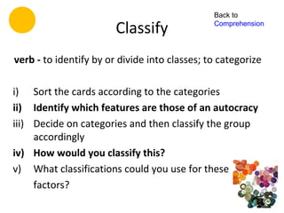 Back to

                        Classify               Comprehension




verb - to identify by or divide into classes; to categorize

i) Sort the cards according to the categories
ii) Identify which features are those of an autocracy
iii) Decide on categories and then classify the group
     accordingly
iv) How would you classify this?
v) What classifications could you use for these
     factors?
 