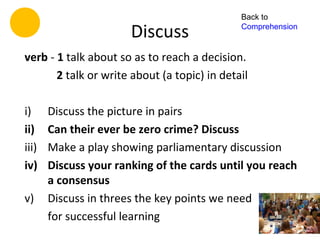 Back to

                       Discuss                Comprehension


verb - 1 talk about so as to reach a decision.
       2 talk or write about (a topic) in detail

i)     Discuss the picture in pairs
ii)    Can their ever be zero crime? Discuss
iii)   Make a play showing parliamentary discussion
iv)    Discuss your ranking of the cards until you reach
       a consensus
v)     Discuss in threes the key points we need
       for successful learning
 