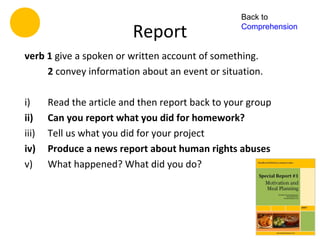Back to

                          Report                   Comprehension


verb 1 give a spoken or written account of something.
     2 convey information about an event or situation.

i)     Read the article and then report back to your group
ii)    Can you report what you did for homework?
iii)   Tell us what you did for your project
iv)    Produce a news report about human rights abuses
v)     What happened? What did you do?
 