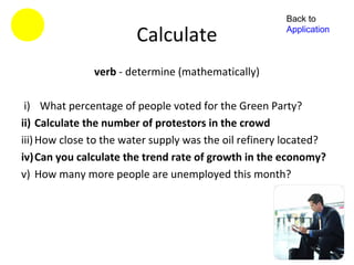 Back to

                        Calculate                      Application



               verb - determine (mathematically)

 i) What percentage of people voted for the Green Party?
ii) Calculate the number of protestors in the crowd
iii) How close to the water supply was the oil refinery located?
iv)Can you calculate the trend rate of growth in the economy?
v) How many more people are unemployed this month?
 