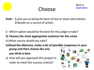 Back to

                          Choose                       Application



Verb - 1 pick out as being the best of two or more alternatives.
       2 decide on a course of action.

i) Which option would be the best for the judge to take?
ii) Choose the most appropriate sentence for the crime
iii) What course would you take?
iv)Read the dilemma, make a list of possible responses in your
     group and then choose the one
     you think is best
v) How will you approach this project in
     order to meet the success criteria?
 