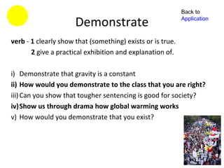 Back to

                      Demonstrate                           Application



verb - 1 clearly show that (something) exists or is true.
       2 give a practical exhibition and explanation of.

i) Demonstrate that gravity is a constant
ii) How would you demonstrate to the class that you are right?
iii) Can you show that tougher sentencing is good for society?
iv)Show us through drama how global warming works
v) How would you demonstrate that you exist?
 