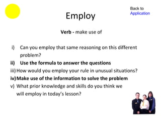 Back to

                         Employ                       Application



                      Verb - make use of

i)    Can you employ that same reasoning on this different
      problem?
ii) Use the formula to answer the questions
iii) How would you employ your rule in unusual situations?
iv)Make use of the information to solve the problem
v) What prior knowledge and skills do you think we
     will employ in today’s lesson?
 
