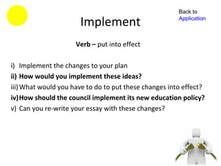 Back to

                      Implement                        Application



                     Verb – put into effect

i) Implement the changes to your plan
ii) How would you implement these ideas?
iii) What would you have to do to put these changes into effect?
iv)How should the council implement its new education policy?
v) Can you re-write your essay with these changes?
 