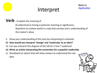 Back to

                                   Interpret                                Application




Verb - 1 explain the meaning of.
             2 understand as having a particular meaning or significance.
             3 perform (a creative work) in a way that conveys one’s understanding of
             the creator’s ideas.

i)     Show your understanding of the story by interpreting it creatively
ii)    How would you interpret ‘change’ and ‘continuity’ to an alien?
iii)   Can you interpret this diagram of the UN for a Year 7 audience?
iv)    Write an article interpreting the convention for a populist readership
v)     Storyboard an advert that will allow viewers to understand the raw
       data
 