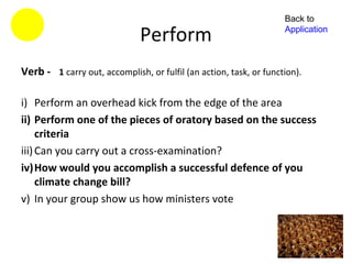 Back to

                              Perform                               Application



Verb - 1 carry out, accomplish, or fulfil (an action, task, or function).

i) Perform an overhead kick from the edge of the area
ii) Perform one of the pieces of oratory based on the success
     criteria
iii) Can you carry out a cross-examination?
iv)How would you accomplish a successful defence of you
     climate change bill?
v) In your group show us how ministers vote
 