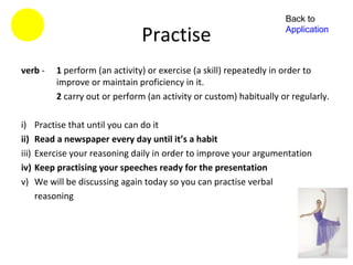 Back to

                                  Practise                             Application



verb -      1 perform (an activity) or exercise (a skill) repeatedly in order to
            improve or maintain proficiency in it.
            2 carry out or perform (an activity or custom) habitually or regularly.

i)     Practise that until you can do it
ii)    Read a newspaper every day until it’s a habit
iii)   Exercise your reasoning daily in order to improve your argumentation
iv)    Keep practising your speeches ready for the presentation
v)     We will be discussing again today so you can practise verbal
       reasoning
 