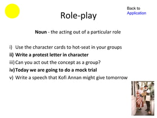 Back to

                       Role-play                        Application



           Noun - the acting out of a particular role

i) Use the character cards to hot-seat in your groups
ii) Write a protest letter in character
iii) Can you act out the concept as a group?
iv)Today we are going to do a mock trial
v) Write a speech that Kofi Annan might give tomorrow
 