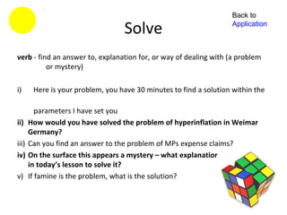 Back to

                                   Solve                             Application



verb - find an answer to, explanation for, or way of dealing with (a problem
          or mystery)

i)      Here is your problem, you have 30 minutes to find a solution within the

          parameters I have set you
ii)    How would you have solved the problem of hyperinflation in Weimar
       Germany?
iii)   Can you find an answer to the problem of MPs expense claims?
iv)    On the surface this appears a mystery – what explanation can you find
       in today’s lesson to solve it?
v)     If famine is the problem, what is the solution?
 