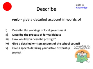 Back to

                         Describe                        Knowledge




       verb - give a detailed account in words of

i)     Describe the workings of local government
ii)    Describe the process of formal debate
iii)   How would you describe prestige?
iv)    Give a detailed written account of the school council
v)     Give a speech detailing your active citizenship
       project
 