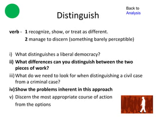Back to

                       Distinguish                       Analysis



verb - 1 recognize, show, or treat as different.
       2 manage to discern (something barely perceptible)

i) What distinguishes a liberal democracy?
ii) What differences can you distinguish between the two
     pieces of work?
iii) What do we need to look for when distinguishing a civil case
     from a criminal case?
iv)Show the problems inherent in this approach
v) Discern the most appropriate course of action
     from the options
 