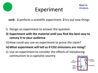 Back to

                     Experiment                        Analysis



 verb - 1 perform a scientific experiment. 2 try out new things

i) Design an experiment to answer the question
ii) Experiment with the material until you find the best way to
     convey it to your audience
iii) How could you use an experiment to prove the claim?
iv)What experiment will tell us if CO2 emissions are rising?
v) Use an experiment to consider the effects of introducing
     communism to a capitalist country
 