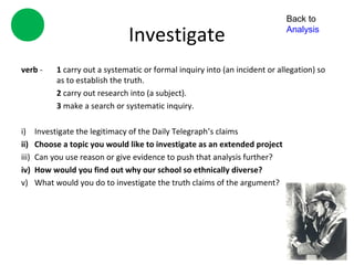 Back to

                                Investigate                                   Analysis



verb -      1 carry out a systematic or formal inquiry into (an incident or allegation) so
            as to establish the truth.
            2 carry out research into (a subject).
            3 make a search or systematic inquiry.

i)     Investigate the legitimacy of the Daily Telegraph’s claims
ii)    Choose a topic you would like to investigate as an extended project
iii)   Can you use reason or give evidence to push that analysis further?
iv)    How would you find out why our school so ethnically diverse?
v)     What would you do to investigate the truth claims of the argument?
 