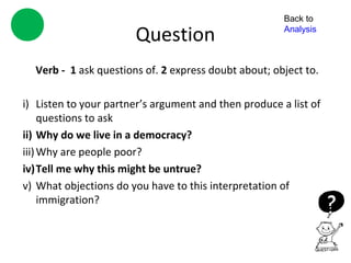 Back to

                       Question                        Analysis



  Verb - 1 ask questions of. 2 express doubt about; object to.

i) Listen to your partner’s argument and then produce a list of
     questions to ask
ii) Why do we live in a democracy?
iii) Why are people poor?
iv)Tell me why this might be untrue?
v) What objections do you have to this interpretation of
     immigration?
 
