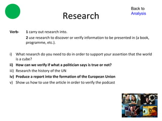 Back to

                               Research                                  Analysis



Verb-    1 carry out research into.
         2 use research to discover or verify information to be presented in (a book,
         programme, etc.).

i) What research do you need to do in order to support your assertion that the world
     is a cube?
ii) How can we verify if what a politician says is true or not?
iii) Research the history of the UN
iv) Produce a report into the formation of the European Union
v) Show us how to use the article in order to verify the podcast
 