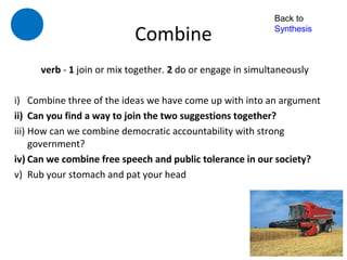 Back to

                           Combine                         Synthesis



     verb - 1 join or mix together. 2 do or engage in simultaneously

i) Combine three of the ideas we have come up with into an argument
ii) Can you find a way to join the two suggestions together?
iii) How can we combine democratic accountability with strong
     government?
iv) Can we combine free speech and public tolerance in our society?
v) Rub your stomach and pat your head
 