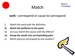 Back to

                           Match                    Knowledge




       verb - correspond or cause to correspond

i)     Match the word with the definition
ii)    Match the politician to the party
iii)   Can you match the causes with the effects?
iv)    Group the words into corresponding pairs
v)     Which pictures correspond to one another?
 