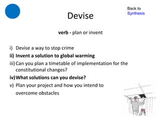Back to

                          Devise                      Synthesis



                      verb - plan or invent

i) Devise a way to stop crime
ii) Invent a solution to global warming
iii) Can you plan a timetable of implementation for the
     constitutional changes?
iv)What solutions can you devise?
v) Plan your project and how you intend to
     overcome obstacles
 