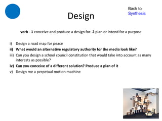 Back to

                                   Design                               Synthesis



      verb - 1 conceive and produce a design for. 2 plan or intend for a purpose

i) Design a road map for peace
ii) What would an alternative regulatory authority for the media look like?
iii) Can you design a school council constitution that would take into account as many
     interests as possible?
iv) Can you conceive of a different solution? Produce a plan of it
v) Design me a perpetual motion machine
 