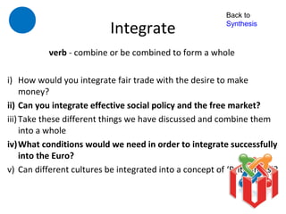 Back to

                           Integrate                      Synthesis



           verb - combine or be combined to form a whole

i) How would you integrate fair trade with the desire to make
     money?
ii) Can you integrate effective social policy and the free market?
iii) Take these different things we have discussed and combine them
     into a whole
iv)What conditions would we need in order to integrate successfully
     into the Euro?
v) Can different cultures be integrated into a concept of ‘Britishness’?
 