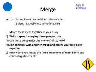 Back to

                           Merge                       Synthesis



verb - 1 combine or be combined into a whole.
       2 blend gradually into something else

i) Merge these ideas together in your essay
ii) Write a speech merging these perspectives
iii) Can these perspectives be merged? If so, how?
iv) Join together with another group and merge your role-plays
     together
v) How would you merge the three arguments of team B into one
     concluding statement?
 