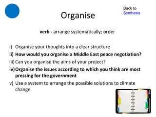 Back to

                       Organise                     Synthesis



             verb - arrange systematically; order

i) Organise your thoughts into a clear structure
ii) How would you organise a Middle East peace negotiation?
iii) Can you organise the aims of your project?
iv)Organise the issues according to which you think are most
     pressing for the government
v) Use a system to arrange the possible solutions to climate
     change
 
