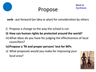 Back to

                         Propose                        Synthesis



 verb - put forward (an idea or plan) for consideration by others

i) Propose a change to the way the school is run
ii) How can human rights be protected around the world?
iii) What ideas do you have for judging the effectiveness of local
     councillors?
iv)Propose a ‘fit and proper persons’ test for MPs
v) What proposals would you make for improving your
     local area?
 