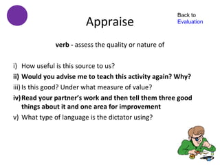 Back to
                       Appraise                       Evaluation



             verb - assess the quality or nature of

i) How useful is this source to us?
ii) Would you advise me to teach this activity again? Why?
iii) Is this good? Under what measure of value?
iv)Read your partner’s work and then tell them three good
     things about it and one area for improvement
v) What type of language is the dictator using?
 