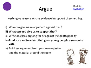 Back to
                           Argue                       Evaluation



  verb - give reasons or cite evidence in support of something.

i) Who can give us an argument against that?
ii) What can you give us to support that?
iii) Write an essay arguing for or against the death penalty
iv)Produce a radio advert that gives young people a reason to
     vote
v) Build an argument from your own opinion
     and the material around the room
 