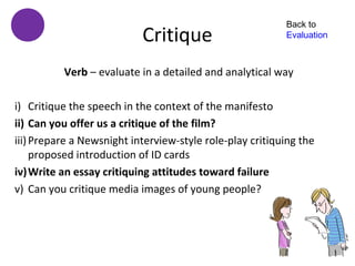 Back to
                           Critique                       Evaluation



          Verb – evaluate in a detailed and analytical way

i) Critique the speech in the context of the manifesto
ii) Can you offer us a critique of the film?
iii) Prepare a Newsnight interview-style role-play critiquing the
     proposed introduction of ID cards
iv)Write an essay critiquing attitudes toward failure
v) Can you critique media images of young people?
 