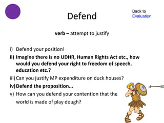 Back to
                        Defend                      Evaluation



                   verb – attempt to justify

i) Defend your position!
ii) Imagine there is no UDHR, Human Rights Act etc., how
     would you defend your right to freedom of speech,
     education etc.?
iii) Can you justify MP expenditure on duck houses?
iv)Defend the proposition...
v) How can you defend your contention that the
     world is made of play dough?
 
