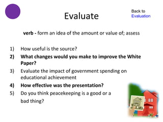 Back to
                        Evaluate                       Evaluation



      verb - form an idea of the amount or value of; assess

1)   How useful is the source?
2)   What changes would you make to improve the White
     Paper?
3)   Evaluate the impact of government spending on
     educational achievement
4)   How effective was the presentation?
5)   Do you think peacekeeping is a good or a
     bad thing?
 